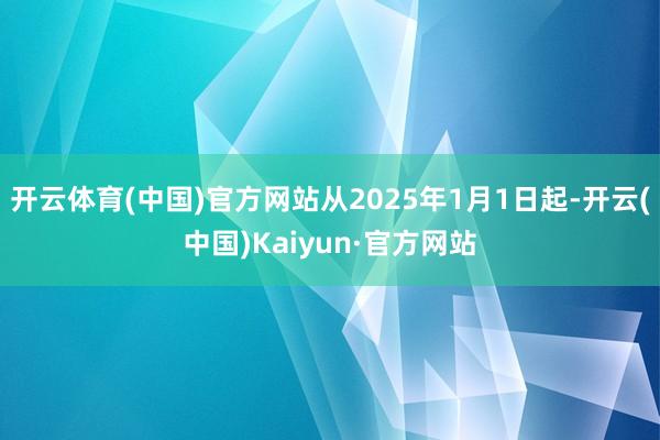 开云体育(中国)官方网站从2025年1月1日起-开云(中国)Kaiyun·官方网站