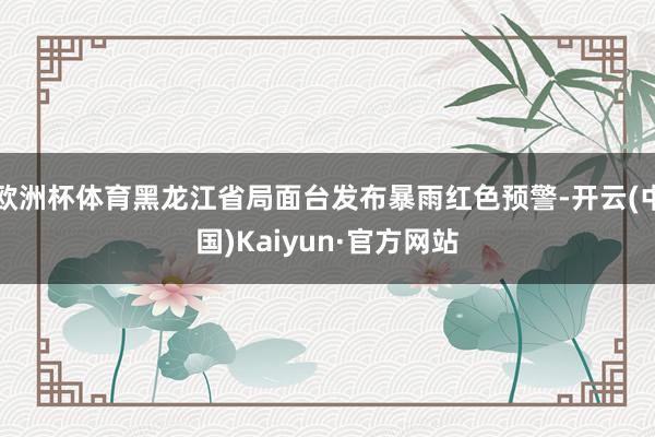欧洲杯体育黑龙江省局面台发布暴雨红色预警-开云(中国)Kaiyun·官方网站