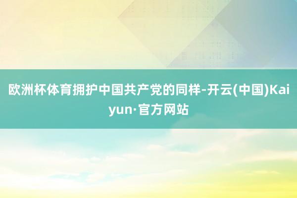欧洲杯体育拥护中国共产党的同样-开云(中国)Kaiyun·官