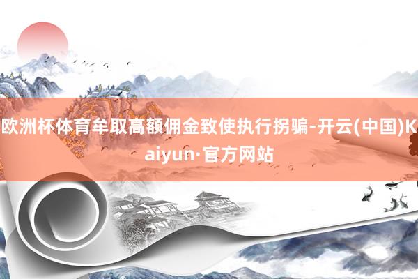 欧洲杯体育牟取高额佣金致使执行拐骗-开云(中国)Kaiyun·官方网站