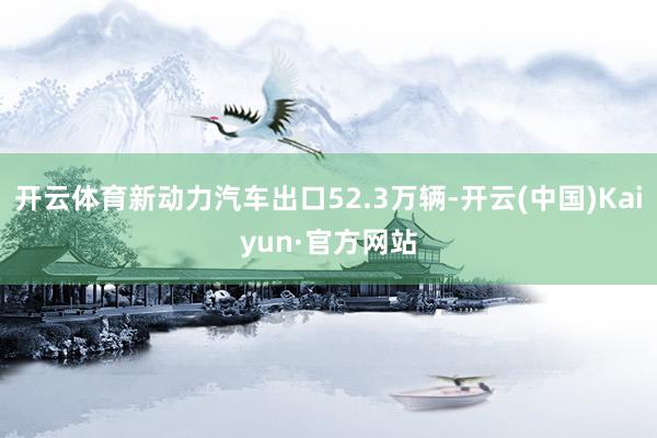 开云体育新动力汽车出口52.3万辆-开云(中国)Kaiyun·官方网站