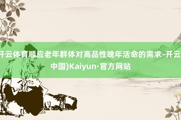 开云体育顺应老年群体对高品性晚年活命的需求-开云(中国)Ka