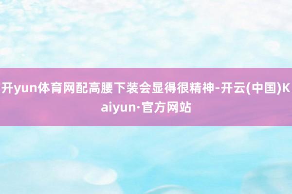 开yun体育网配高腰下装会显得很精神-开云(中国)Kaiyun·官方网站