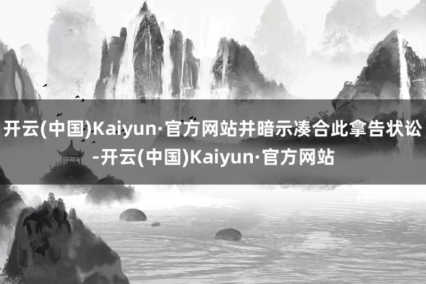 开云(中国)Kaiyun·官方网站并暗示凑合此拿告状讼-开云(中国)Kaiyun·官方网站