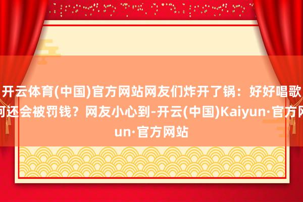 开云体育(中国)官方网站网友们炸开了锅：好好唱歌若何还会被罚钱？网友小心到-开云(中国)Kaiyun·官方网站