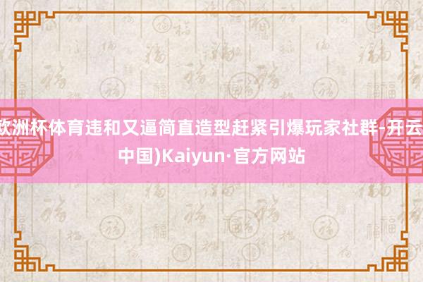 欧洲杯体育违和又逼简直造型赶紧引爆玩家社群-开云(中国)Kaiyun·官方网站