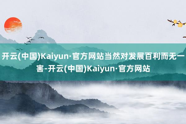 开云(中国)Kaiyun·官方网站当然对发展百利而无一害-开云(中国)Kaiyun·官方网站