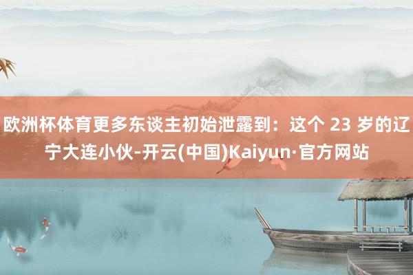 欧洲杯体育更多东谈主初始泄露到：这个 23 岁的辽宁大连小伙-开云(中国)Kaiyun·官方网站