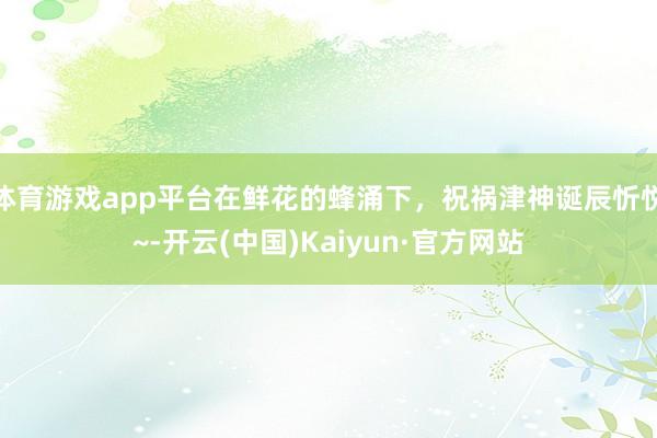 体育游戏app平台在鲜花的蜂涌下，祝祸津神诞辰忻悦~-开云(