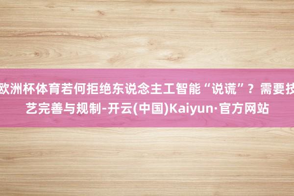 欧洲杯体育若何拒绝东说念主工智能“说谎”？需要技艺完善与规制