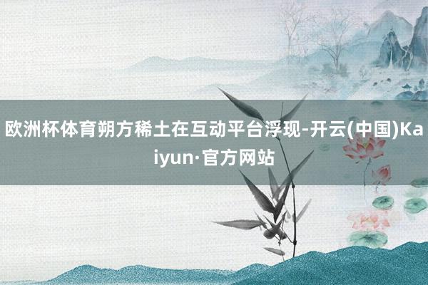 欧洲杯体育朔方稀土在互动平台浮现-开云(中国)Kaiyun·