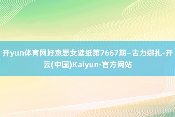 开yun体育网好意思女壁纸第7667期—古力娜扎-开云(中国