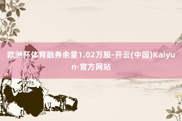 欧洲杯体育融券余量1.02万股-开云(中国)Kaiyun·官